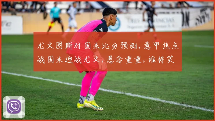 尤文图斯对国米比分预测,意甲焦点战国米迎战尤文,悬念重重,谁将笑到最后